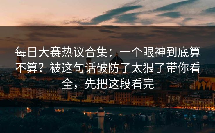 每日大赛热议合集：一个眼神到底算不算？被这句话破防了太狠了带你看全，先把这段看完