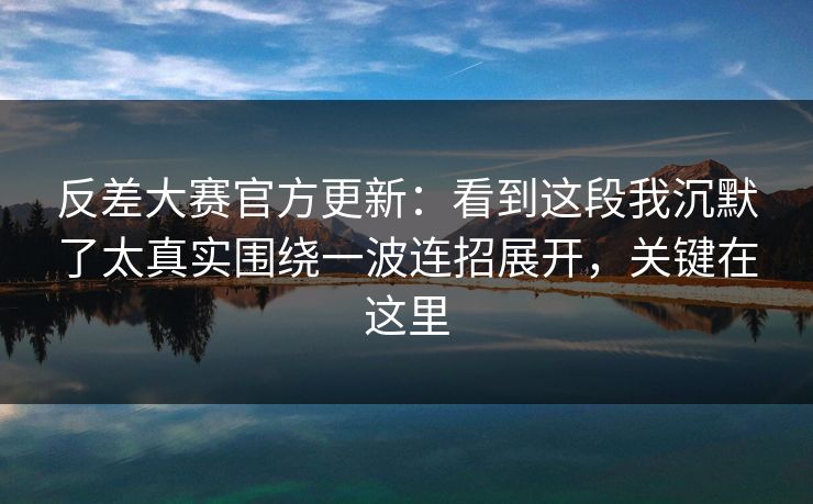 反差大赛官方更新：看到这段我沉默了太真实围绕一波连招展开，关键在这里