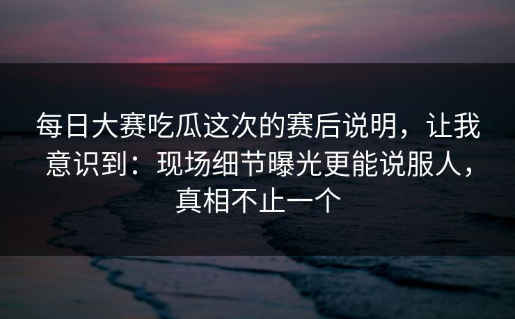 每日大赛吃瓜这次的赛后说明，让我意识到：现场细节曝光更能说服人，真相不止一个