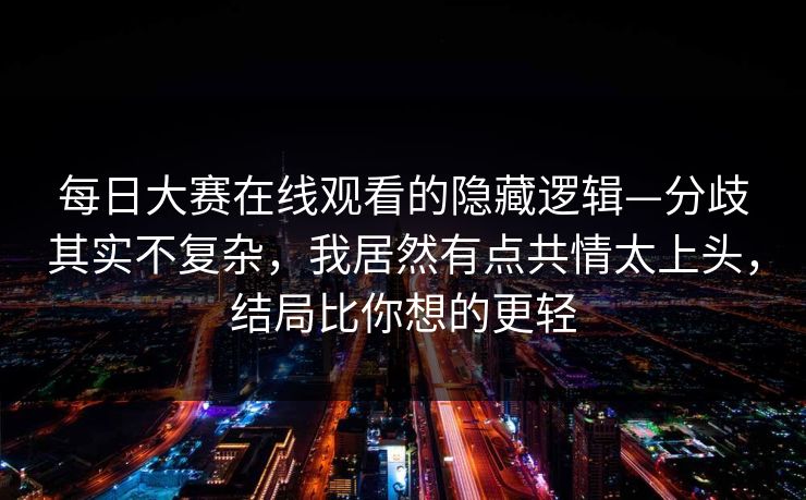 每日大赛在线观看的隐藏逻辑—分歧其实不复杂，我居然有点共情太上头，结局比你想的更轻