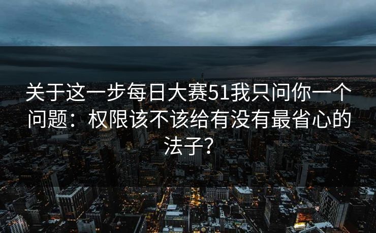 关于这一步每日大赛51我只问你一个问题：权限该不该给有没有最省心的法子？
