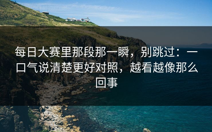 每日大赛里那段那一瞬，别跳过：一口气说清楚更好对照，越看越像那么回事