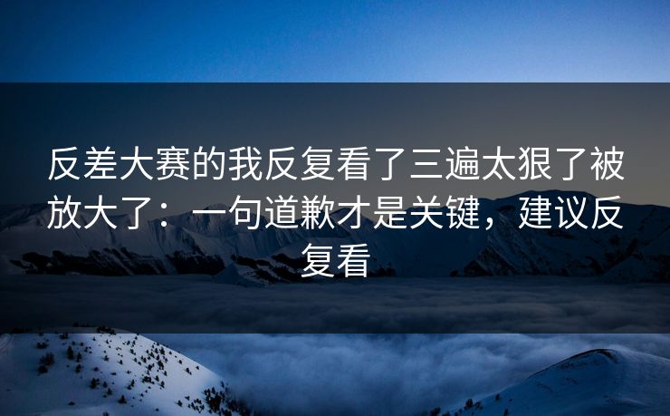 反差大赛的我反复看了三遍太狠了被放大了：一句道歉才是关键，建议反复看