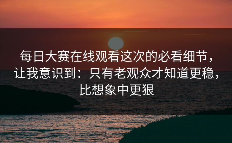 每日大赛在线观看这次的必看细节，让我意识到：只有老观众才知道更稳，比想象中更狠
