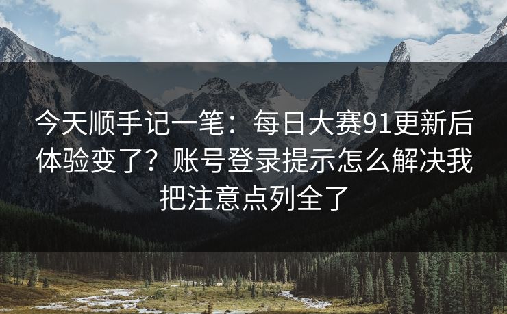 今天顺手记一笔：每日大赛91更新后体验变了？账号登录提示怎么解决我把注意点列全了