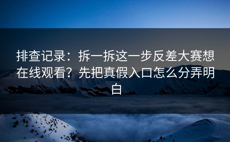 排查记录：拆一拆这一步反差大赛想在线观看？先把真假入口怎么分弄明白