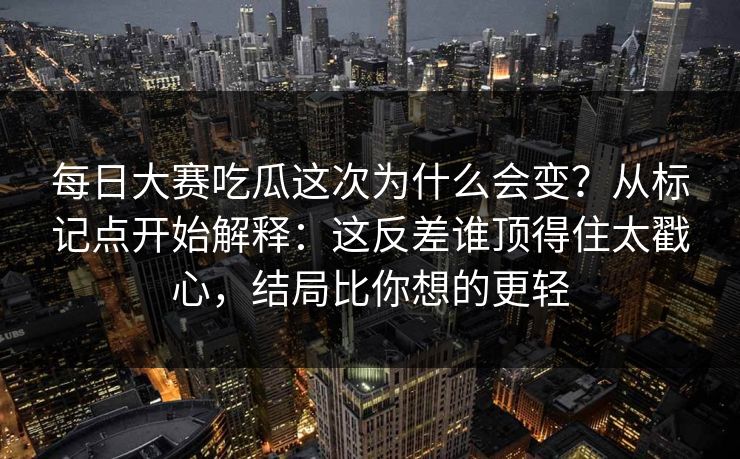 每日大赛吃瓜这次为什么会变？从标记点开始解释：这反差谁顶得住太戳心，结局比你想的更轻