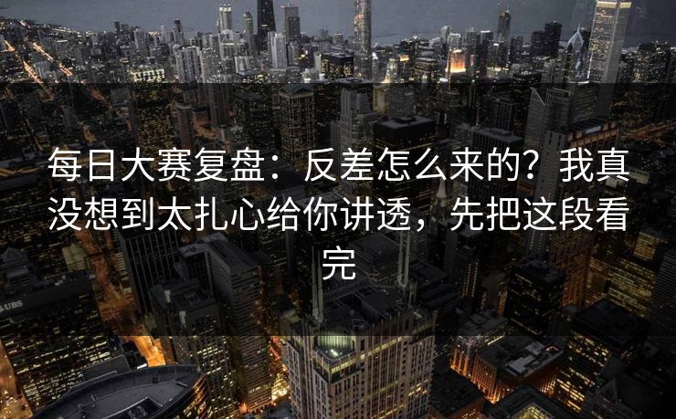 每日大赛复盘：反差怎么来的？我真没想到太扎心给你讲透，先把这段看完