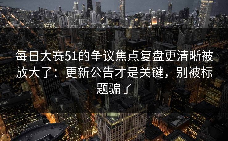 每日大赛51的争议焦点复盘更清晰被放大了：更新公告才是关键，别被标题骗了