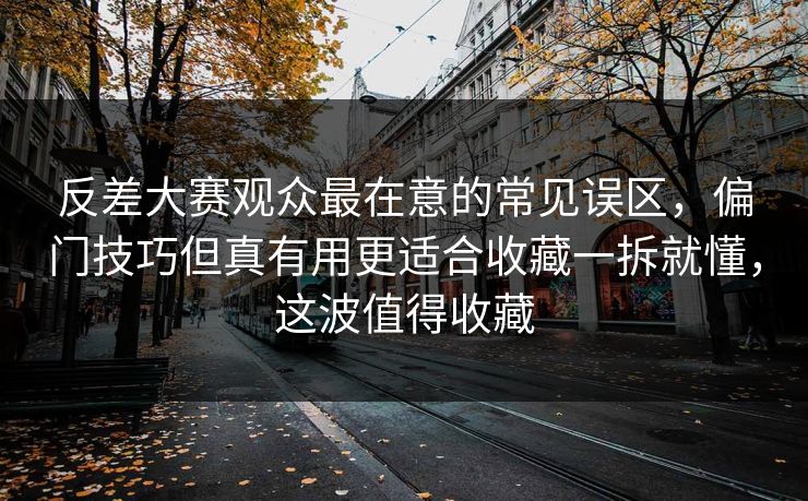 反差大赛观众最在意的常见误区，偏门技巧但真有用更适合收藏一拆就懂，这波值得收藏