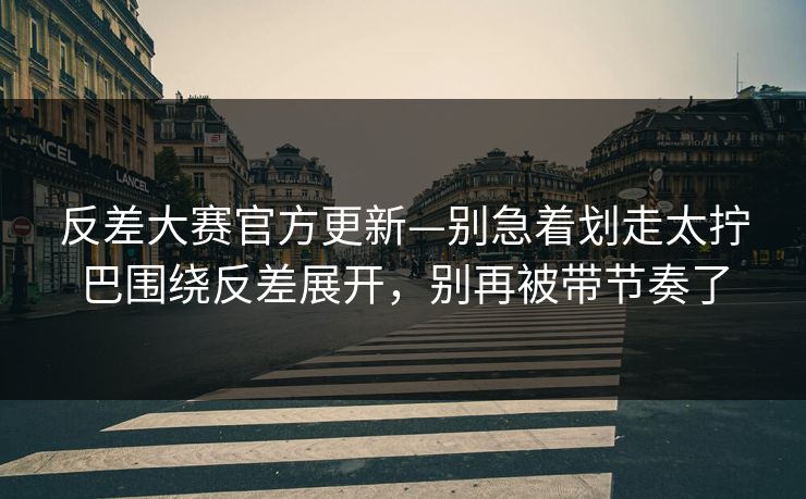 反差大赛官方更新—别急着划走太拧巴围绕反差展开，别再被带节奏了