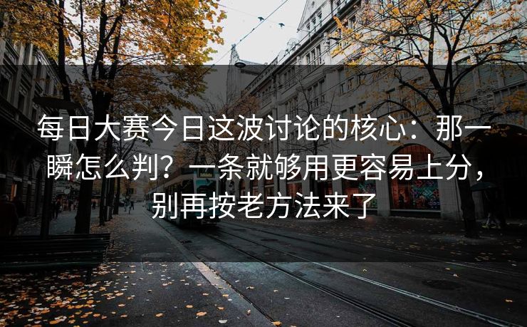 每日大赛今日这波讨论的核心：那一瞬怎么判？一条就够用更容易上分，别再按老方法来了