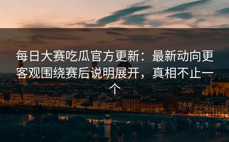 每日大赛吃瓜官方更新：最新动向更客观围绕赛后说明展开，真相不止一个