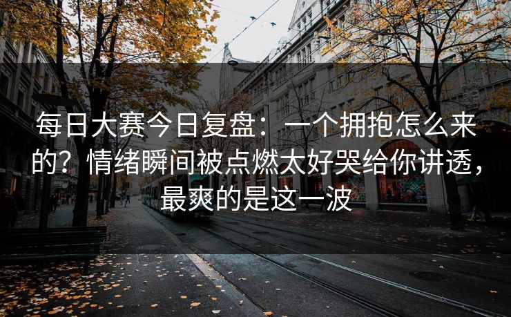 每日大赛今日复盘：一个拥抱怎么来的？情绪瞬间被点燃太好哭给你讲透，最爽的是这一波