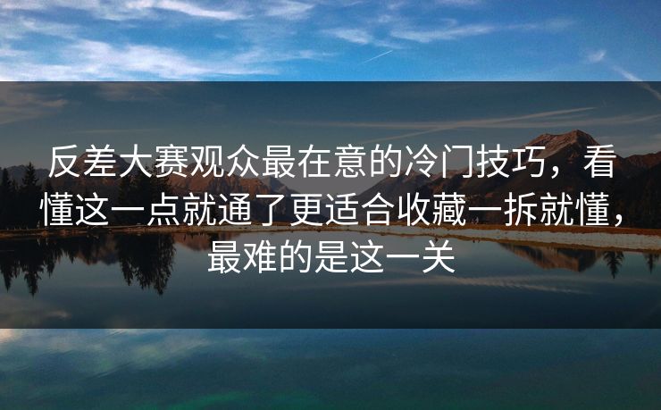 反差大赛观众最在意的冷门技巧，看懂这一点就通了更适合收藏一拆就懂，最难的是这一关