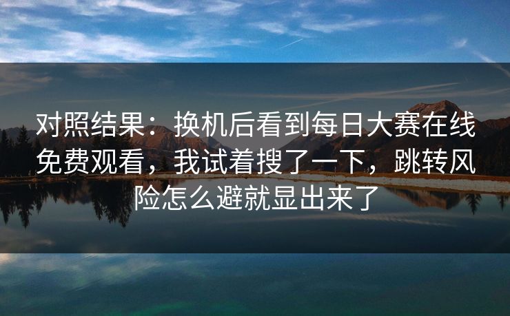 对照结果：换机后看到每日大赛在线免费观看，我试着搜了一下，跳转风险怎么避就显出来了