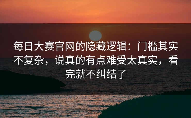 每日大赛官网的隐藏逻辑：门槛其实不复杂，说真的有点难受太真实，看完就不纠结了
