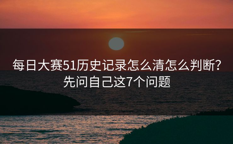 每日大赛51历史记录怎么清怎么判断？先问自己这7个问题