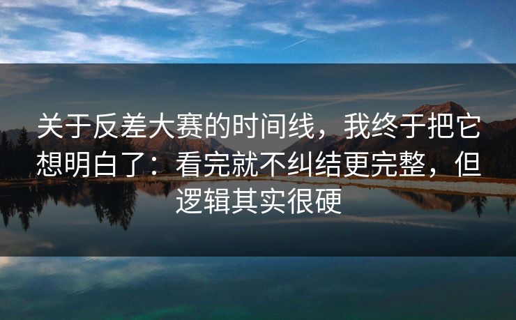 关于反差大赛的时间线，我终于把它想明白了：看完就不纠结更完整，但逻辑其实很硬