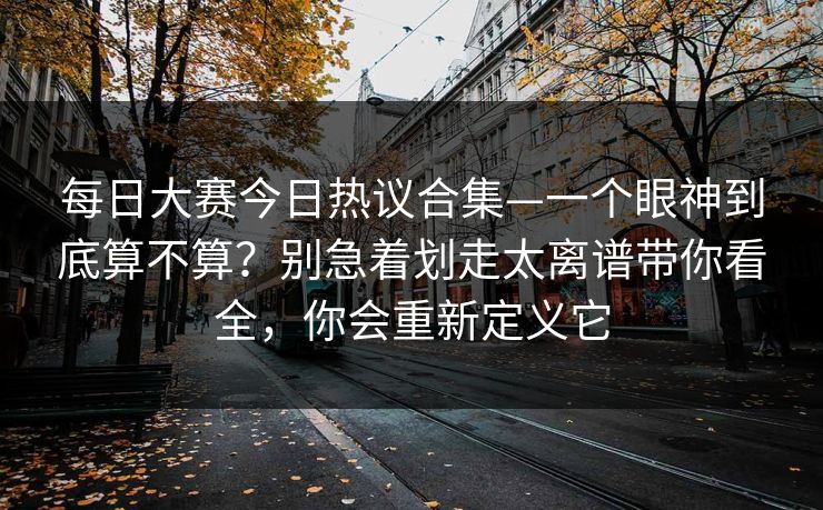 每日大赛今日热议合集—一个眼神到底算不算？别急着划走太离谱带你看全，你会重新定义它