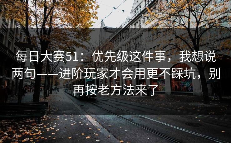 每日大赛51:优先级这件事,我想说两句——进阶玩家才会用更不踩坑,别再按老方法来了 每日大赛51:优先级这件事,我想说两句——进阶玩家才会用更不踩坑,别再按老方法来了