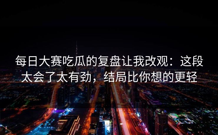 每日大赛吃瓜的复盘让我改观:这段太会了太有劲,结局比你想的更轻 每日大赛吃瓜的复盘让我改观:这段太会了太有劲,结局比你想的更轻