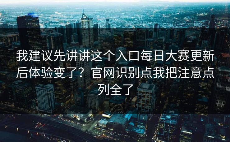 我建议先讲讲这个入口每日大赛更新后体验变了?官网识别点我把注意点列全了 我建议先讲讲这个入口每日大赛更新后体验变了?官网识别点我把注意点列全了