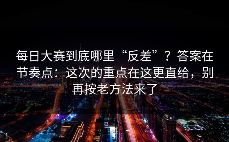 每日大赛到底哪里“反差”？答案在节奏点：这次的重点在这更直给，别再按老方法来了