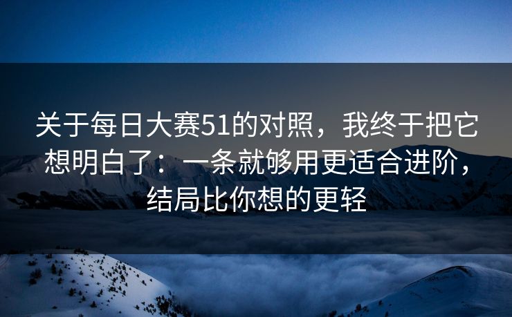 关于每日大赛51的对照，我终于把它想明白了：一条就够用更适合进阶，结局比你想的更轻