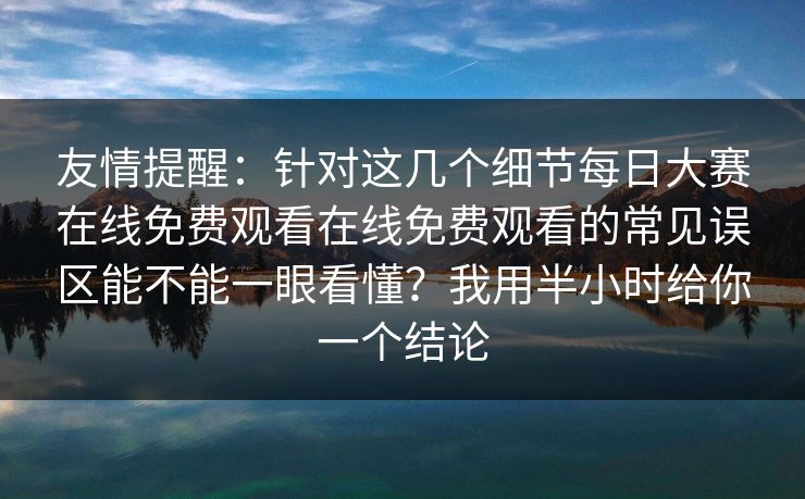 友情提醒：针对这几个细节每日大赛在线免费观看在线免费观看的常见误区能不能一眼看懂？我用半小时给你一个结论