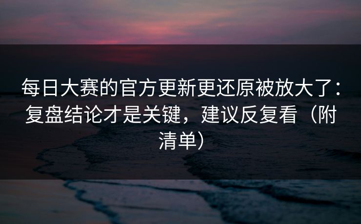 每日大赛的官方更新更还原被放大了：复盘结论才是关键，建议反复看（附清单）