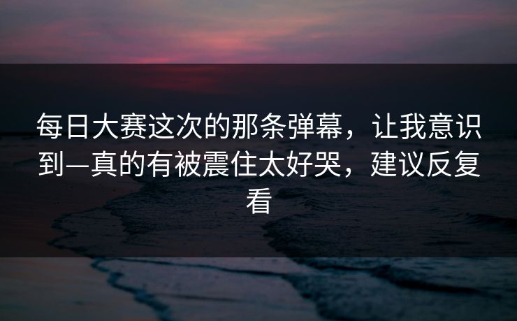 每日大赛这次的那条弹幕，让我意识到—真的有被震住太好哭，建议反复看