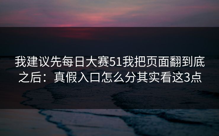 我建议先每日大赛51我把页面翻到底之后：真假入口怎么分其实看这3点