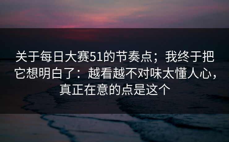 关于每日大赛51的节奏点;我终于把它想明白了:越看越不对味太懂人心,真正在意的点是这个 关于每日大赛51的节奏点;我终于把它想明白了:越看越不对味太懂人心,真正在意的点是这个