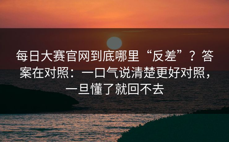 每日大赛官网到底哪里“反差”？答案在对照：一口气说清楚更好对照，一旦懂了就回不去
