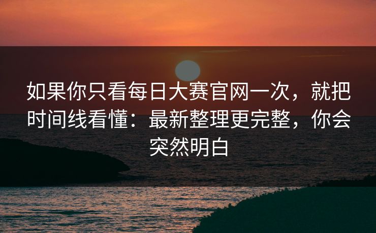 如果你只看每日大赛官网一次，就把时间线看懂：最新整理更完整，你会突然明白
