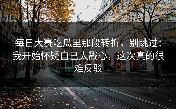 每日大赛吃瓜里那段转折，别跳过：我开始怀疑自己太戳心，这次真的很难反驳