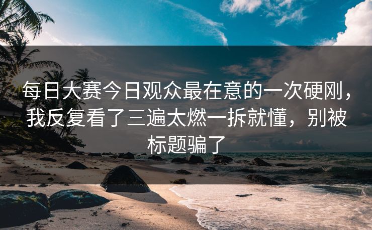 每日大赛今日观众最在意的一次硬刚，我反复看了三遍太燃一拆就懂，别被标题骗了