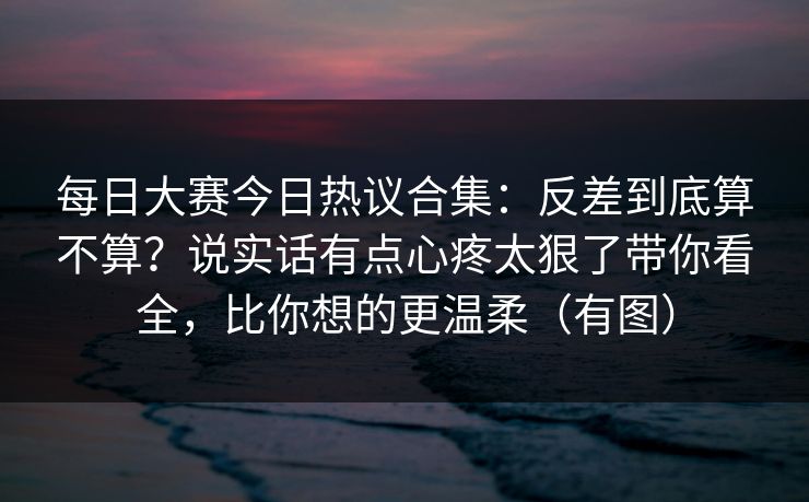 每日大赛今日热议合集：反差到底算不算？说实话有点心疼太狠了带你看全，比你想的更温柔（有图）