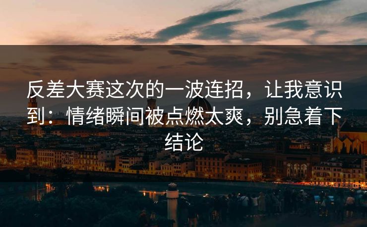 反差大赛这次的一波连招，让我意识到：情绪瞬间被点燃太爽，别急着下结论