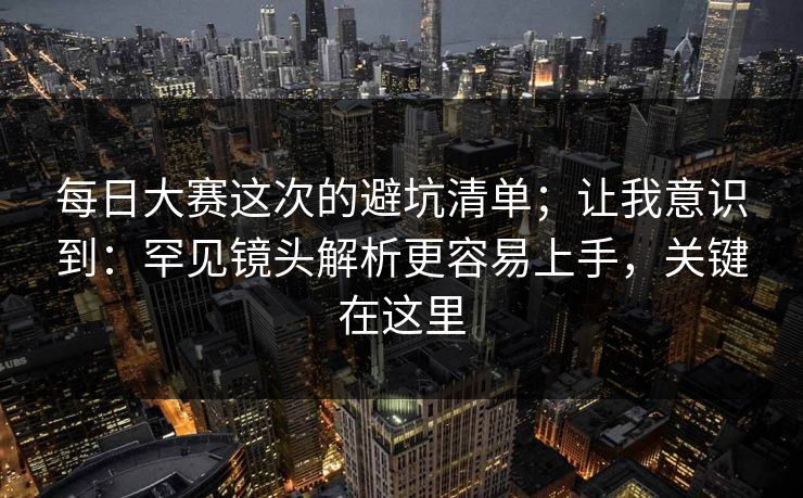 每日大赛这次的避坑清单；让我意识到：罕见镜头解析更容易上手，关键在这里