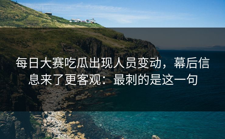 每日大赛吃瓜出现人员变动，幕后信息来了更客观：最刺的是这一句