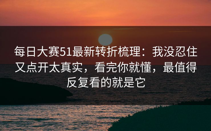 每日大赛51最新转折梳理：我没忍住又点开太真实，看完你就懂，最值得反复看的就是它