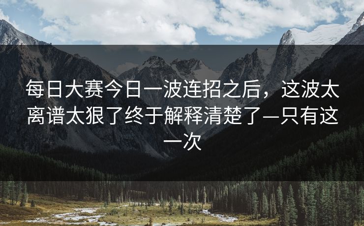 每日大赛今日一波连招之后，这波太离谱太狠了终于解释清楚了—只有这一次