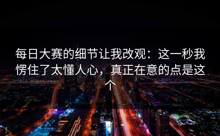 每日大赛的细节让我改观:这一秒我愣住了太懂人心,真正在意的点是这个 每日大赛的细节让我改观:这一秒我愣住了太懂人心,真正在意的点是这个