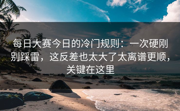 每日大赛今日的冷门规则：一次硬刚别踩雷，这反差也太大了太离谱更顺，关键在这里