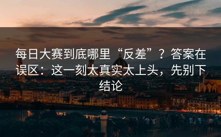 每日大赛到底哪里“反差”？答案在误区：这一刻太真实太上头，先别下结论