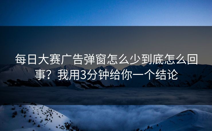 每日大赛广告弹窗怎么少到底怎么回事？我用3分钟给你一个结论