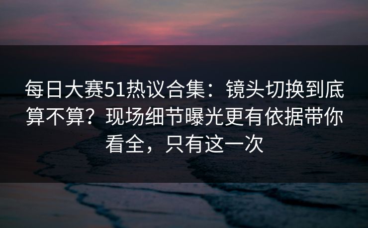 每日大赛51热议合集:镜头切换到底算不算?现场细节曝光更有依据带你看全,只有这一次 每日大赛51热议合集:镜头切换到底算不算?现场细节曝光更有依据带你看全,只有这一次