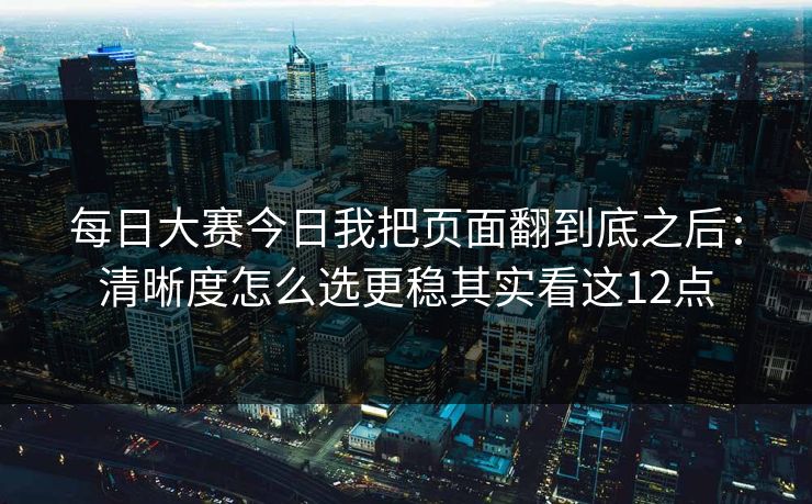 每日大赛今日我把页面翻到底之后:清晰度怎么选更稳其实看这12点 每日大赛今日我把页面翻到底之后:清晰度怎么选更稳其实看这12点